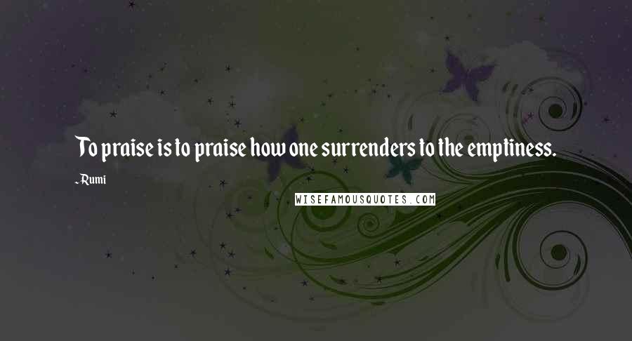 Rumi Quotes: To praise is to praise how one surrenders to the emptiness.