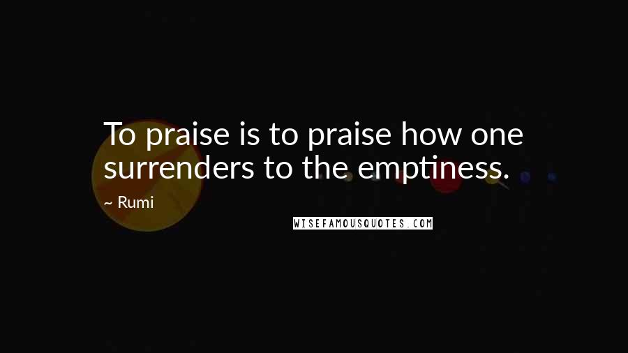 Rumi Quotes: To praise is to praise how one surrenders to the emptiness.