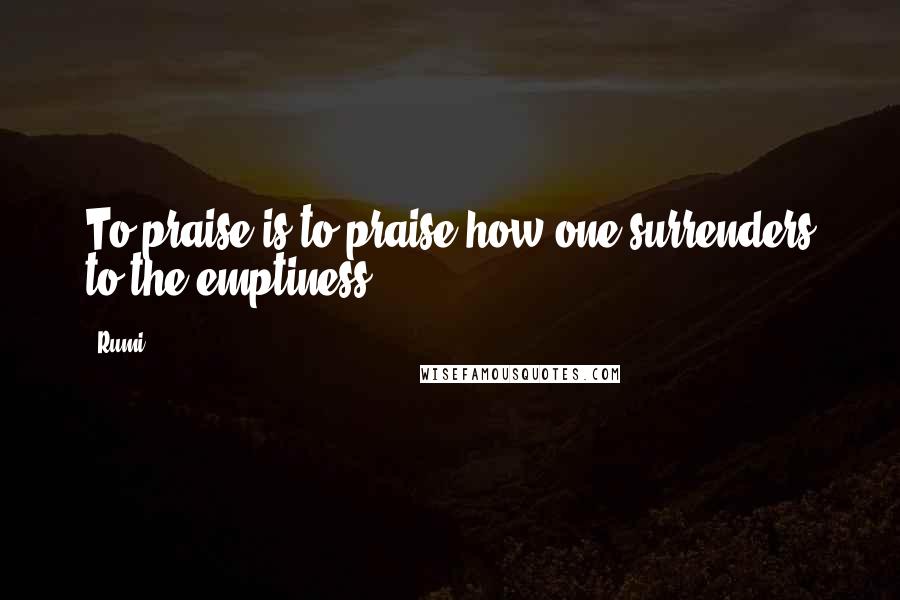 Rumi Quotes: To praise is to praise how one surrenders to the emptiness.