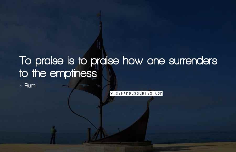 Rumi Quotes: To praise is to praise how one surrenders to the emptiness.