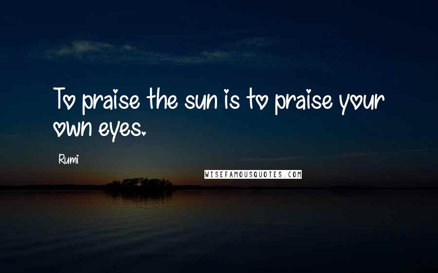 Rumi Quotes: To praise the sun is to praise your own eyes.