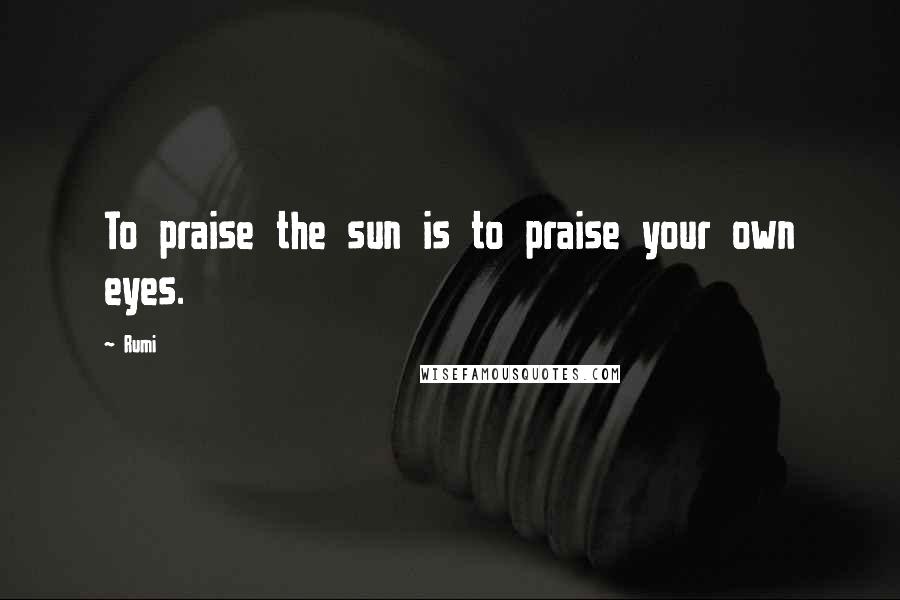 Rumi Quotes: To praise the sun is to praise your own eyes.