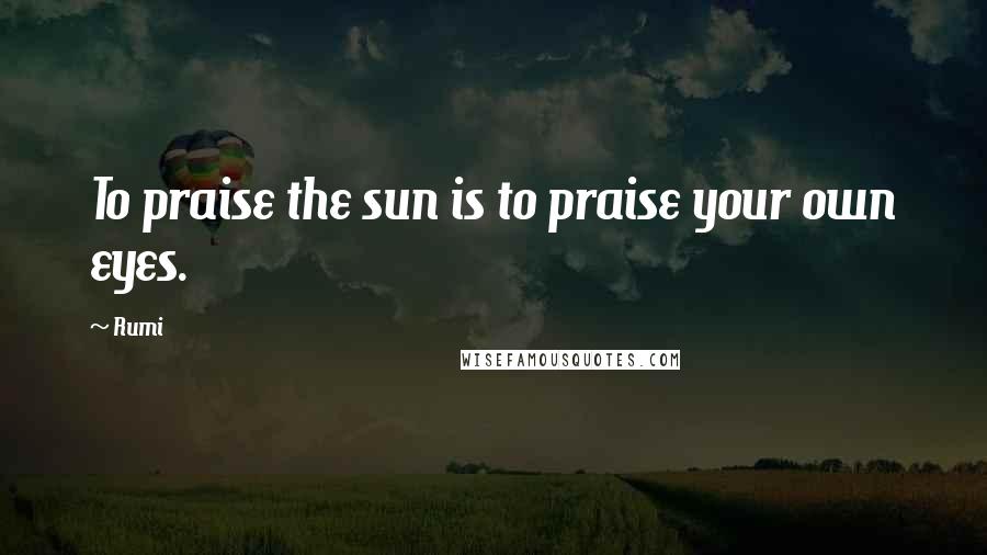 Rumi Quotes: To praise the sun is to praise your own eyes.