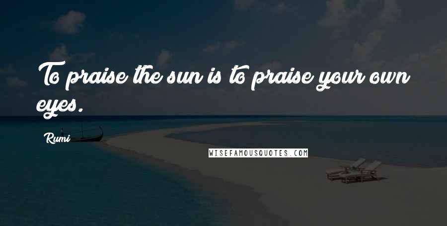 Rumi Quotes: To praise the sun is to praise your own eyes.