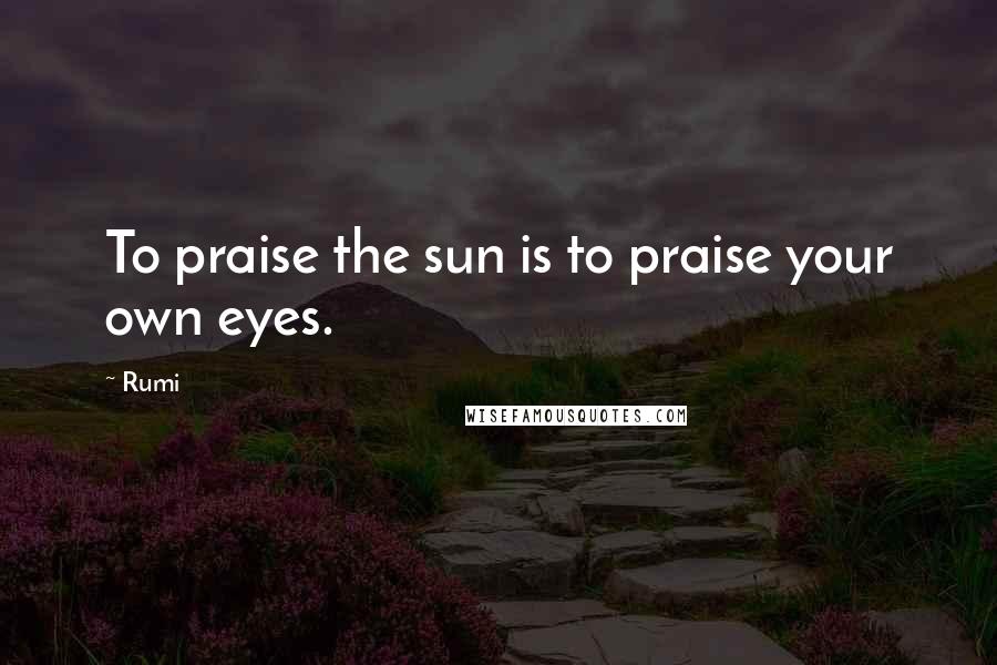 Rumi Quotes: To praise the sun is to praise your own eyes.