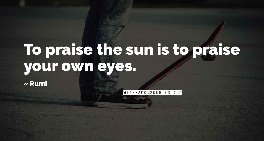 Rumi Quotes: To praise the sun is to praise your own eyes.