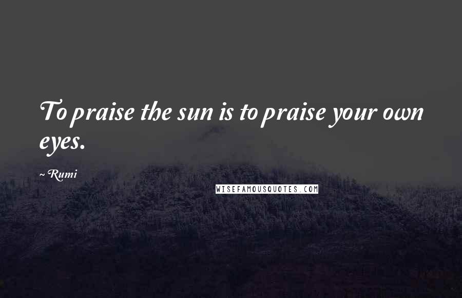 Rumi Quotes: To praise the sun is to praise your own eyes.