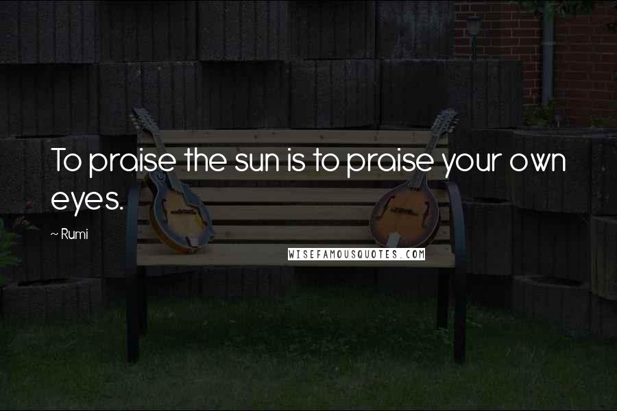Rumi Quotes: To praise the sun is to praise your own eyes.