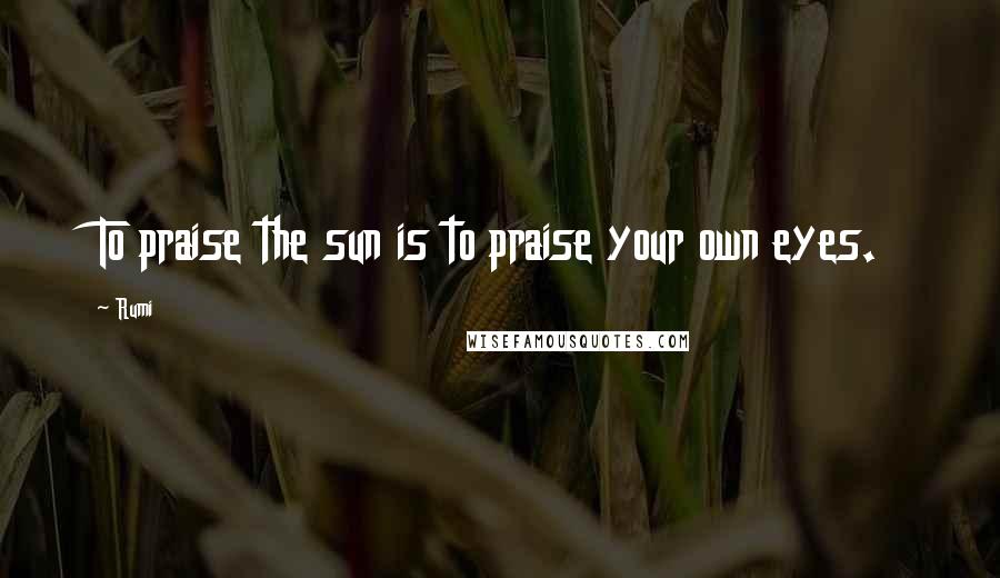 Rumi Quotes: To praise the sun is to praise your own eyes.
