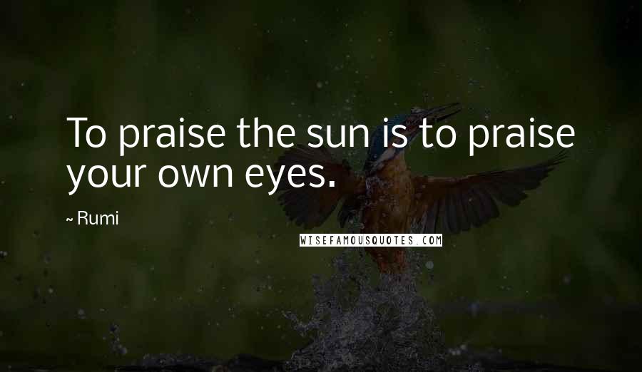 Rumi Quotes: To praise the sun is to praise your own eyes.