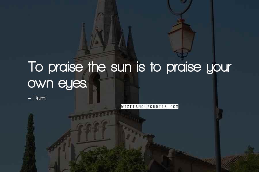 Rumi Quotes: To praise the sun is to praise your own eyes.