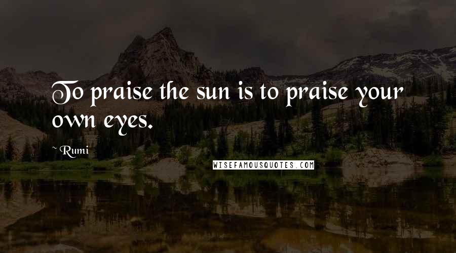 Rumi Quotes: To praise the sun is to praise your own eyes.