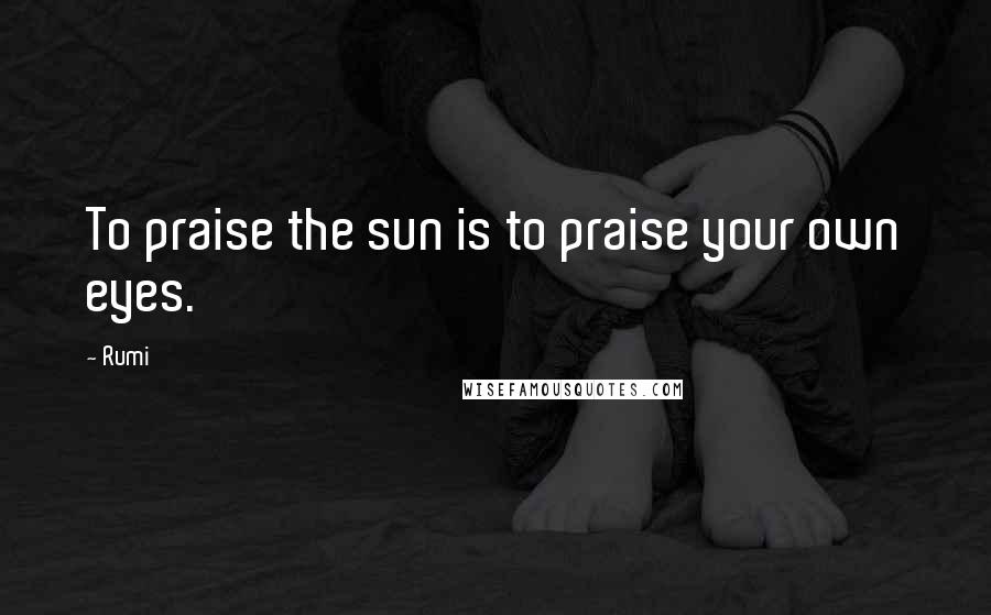 Rumi Quotes: To praise the sun is to praise your own eyes.