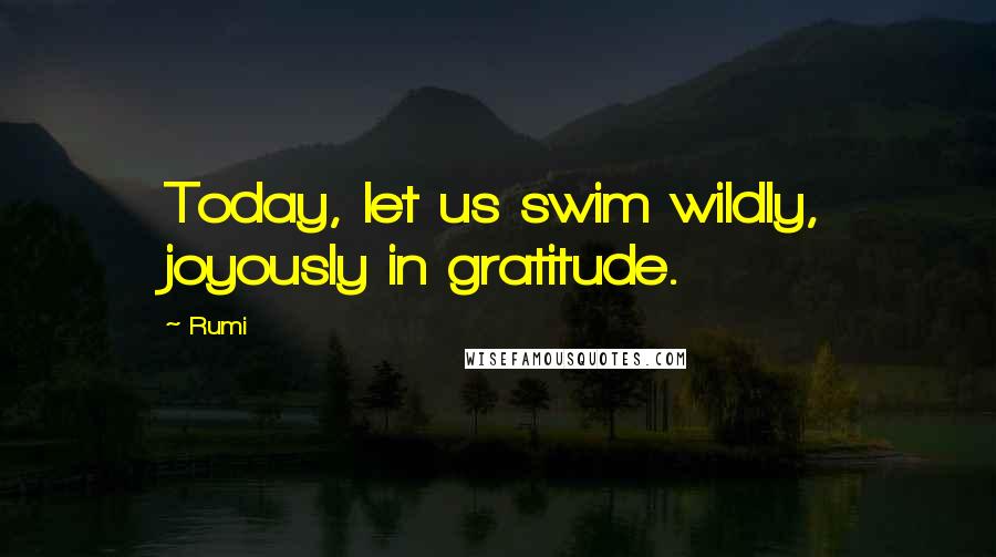 Rumi Quotes: Today, let us swim wildly, joyously in gratitude.