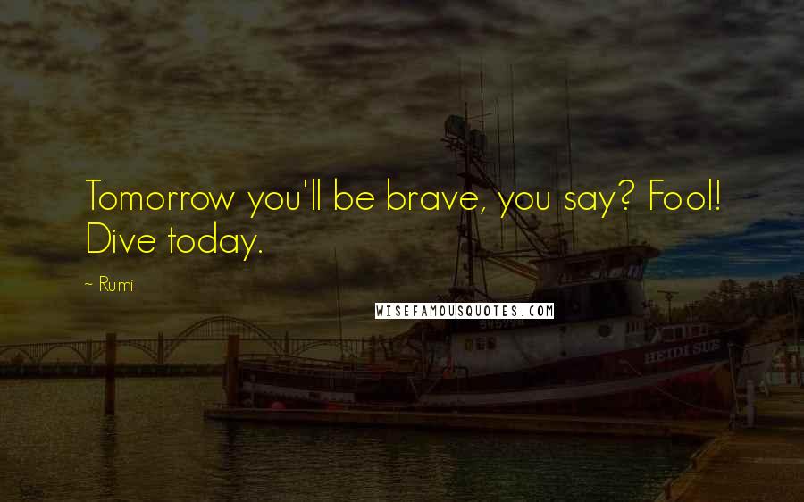 Rumi Quotes: Tomorrow you'll be brave, you say? Fool! Dive today.