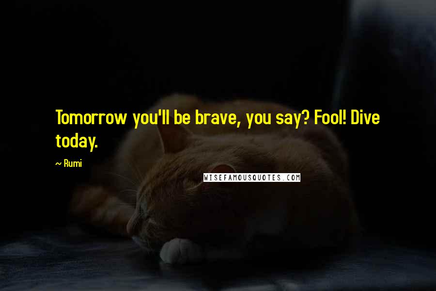 Rumi Quotes: Tomorrow you'll be brave, you say? Fool! Dive today.