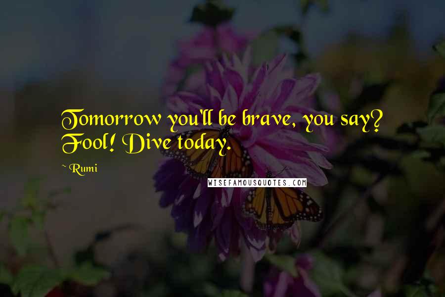 Rumi Quotes: Tomorrow you'll be brave, you say? Fool! Dive today.