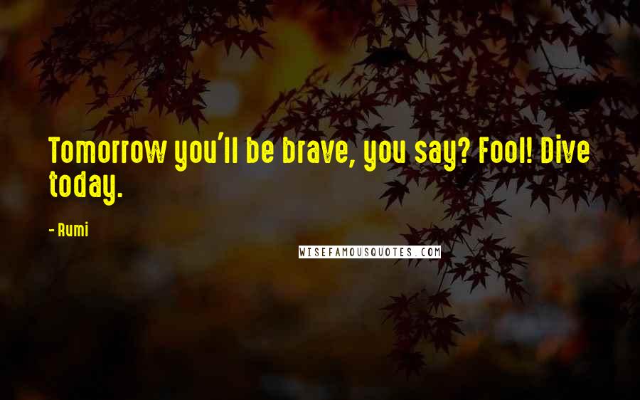 Rumi Quotes: Tomorrow you'll be brave, you say? Fool! Dive today.