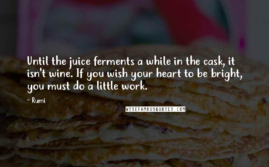 Rumi Quotes: Until the juice ferments a while in the cask, it isn't wine. If you wish your heart to be bright, you must do a little work.