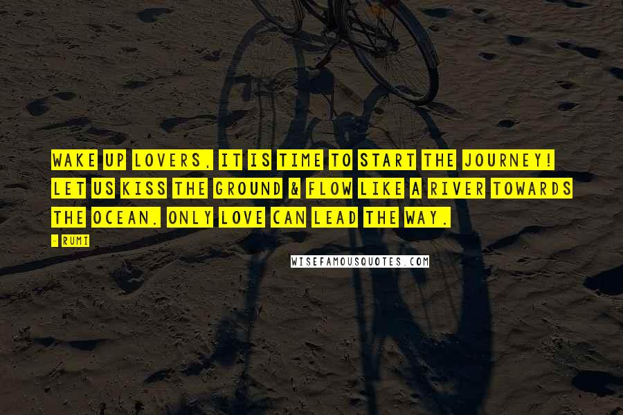 Rumi Quotes: Wake up Lovers, It is time to start the Journey! Let us kiss the ground & flow like a river towards the Ocean. Only love can lead the way.
