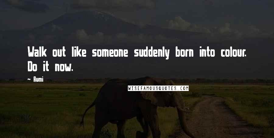 Rumi Quotes: Walk out like someone suddenly born into colour. Do it now.