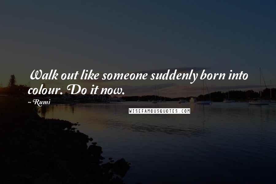 Rumi Quotes: Walk out like someone suddenly born into colour. Do it now.