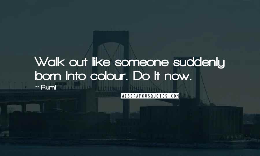 Rumi Quotes: Walk out like someone suddenly born into colour. Do it now.