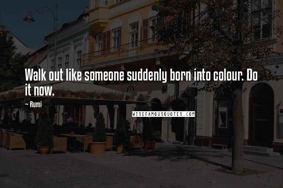 Rumi Quotes: Walk out like someone suddenly born into colour. Do it now.