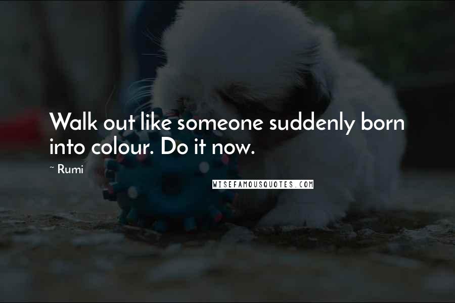 Rumi Quotes: Walk out like someone suddenly born into colour. Do it now.