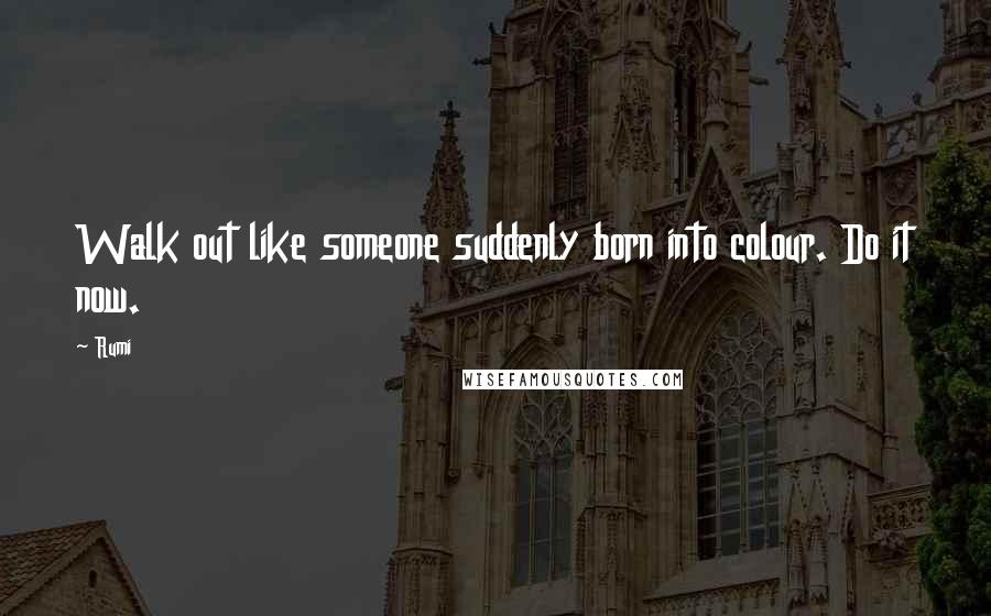 Rumi Quotes: Walk out like someone suddenly born into colour. Do it now.