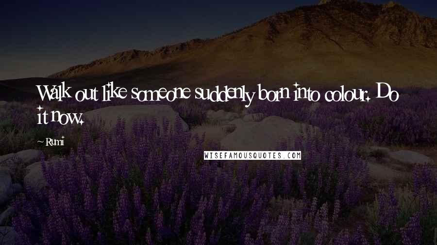 Rumi Quotes: Walk out like someone suddenly born into colour. Do it now.
