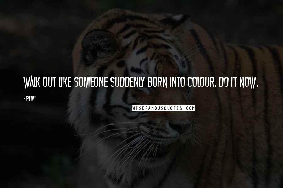Rumi Quotes: Walk out like someone suddenly born into colour. Do it now.