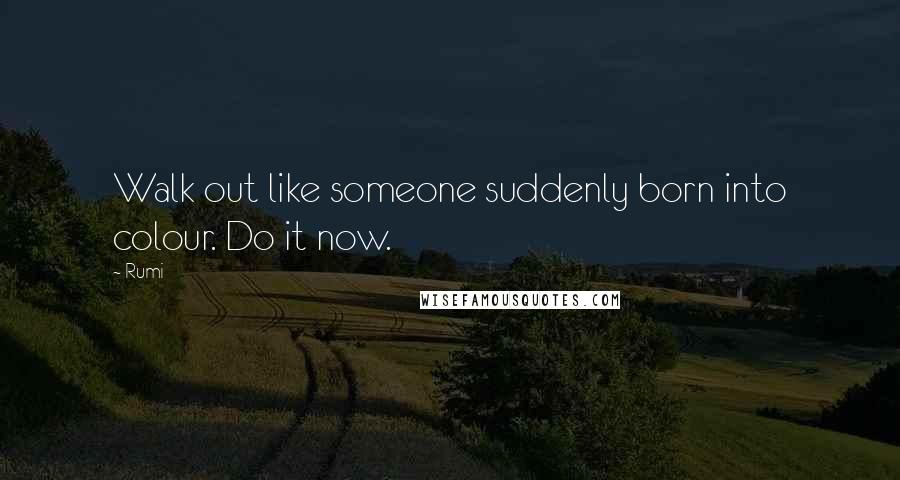 Rumi Quotes: Walk out like someone suddenly born into colour. Do it now.