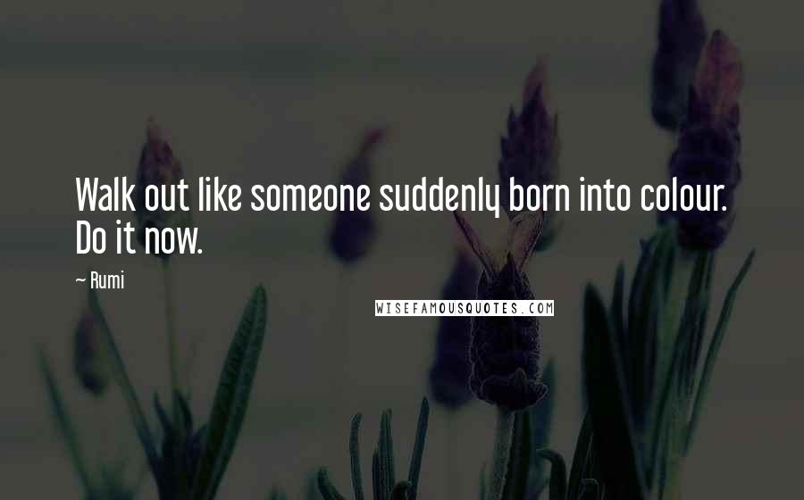 Rumi Quotes: Walk out like someone suddenly born into colour. Do it now.