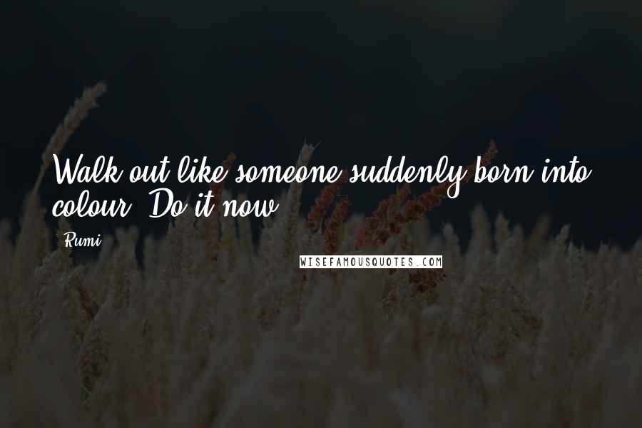 Rumi Quotes: Walk out like someone suddenly born into colour. Do it now.