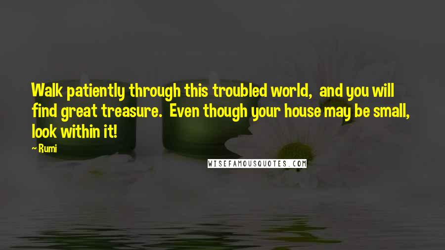 Rumi Quotes: Walk patiently through this troubled world, and you will find great treasure. Even though your house may be small, look within it!