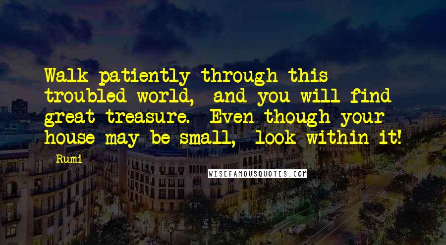 Rumi Quotes: Walk patiently through this troubled world,  and you will find great treasure.  Even though your house may be small,  look within it!