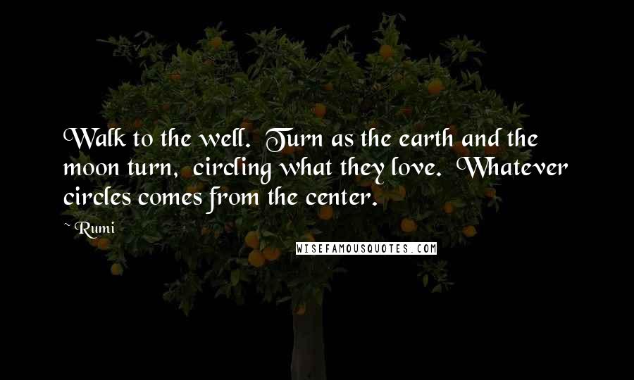 Rumi Quotes: Walk to the well.  Turn as the earth and the moon turn,  circling what they love.  Whatever circles comes from the center.