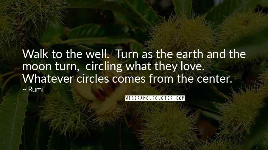Rumi Quotes: Walk to the well.  Turn as the earth and the moon turn,  circling what they love.  Whatever circles comes from the center.