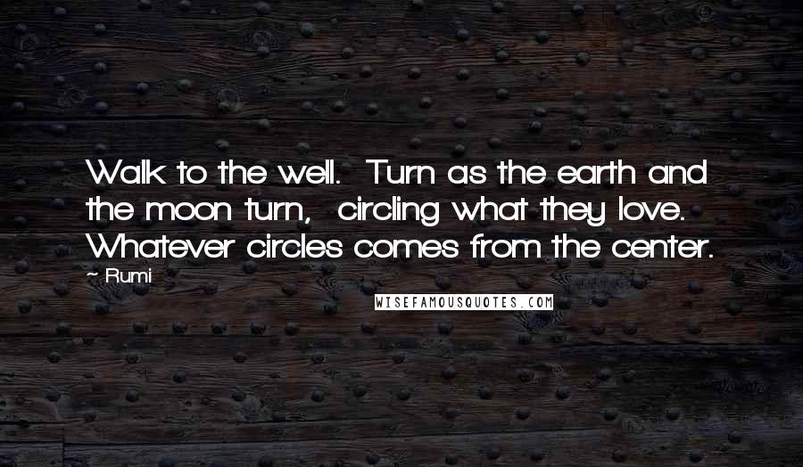 Rumi Quotes: Walk to the well.  Turn as the earth and the moon turn,  circling what they love.  Whatever circles comes from the center.