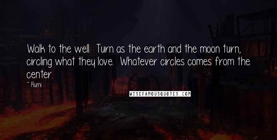 Rumi Quotes: Walk to the well.  Turn as the earth and the moon turn,  circling what they love.  Whatever circles comes from the center.