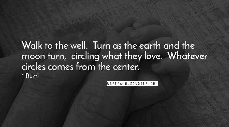Rumi Quotes: Walk to the well.  Turn as the earth and the moon turn,  circling what they love.  Whatever circles comes from the center.