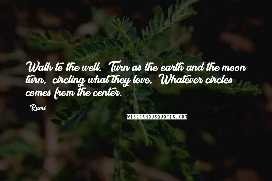 Rumi Quotes: Walk to the well.  Turn as the earth and the moon turn,  circling what they love.  Whatever circles comes from the center.