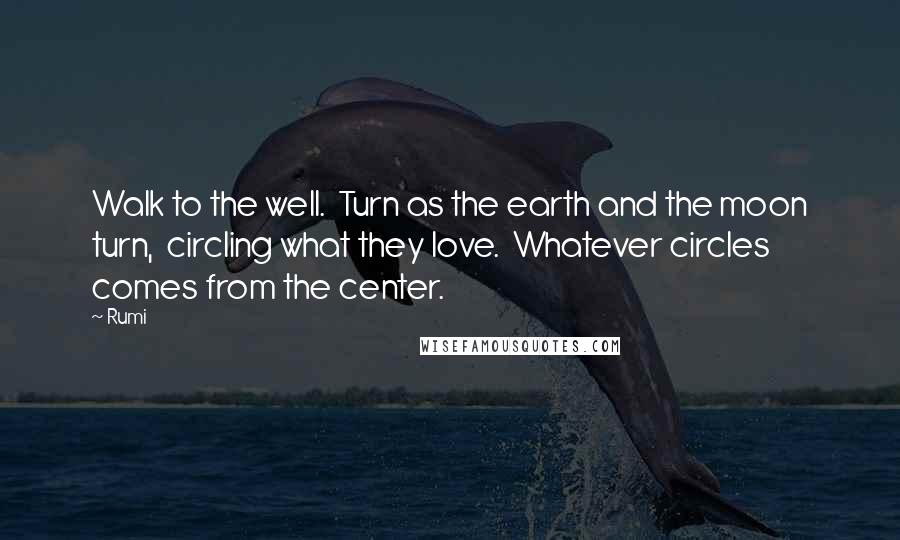 Rumi Quotes: Walk to the well.  Turn as the earth and the moon turn,  circling what they love.  Whatever circles comes from the center.