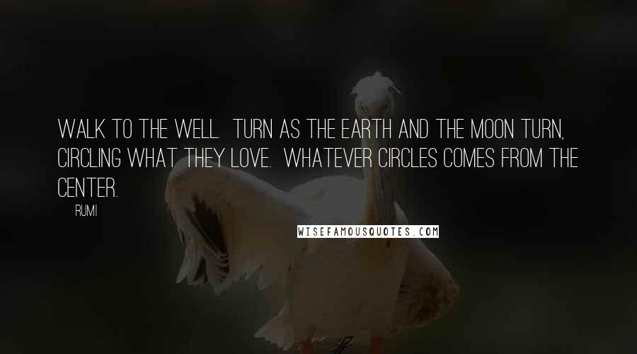 Rumi Quotes: Walk to the well.  Turn as the earth and the moon turn,  circling what they love.  Whatever circles comes from the center.
