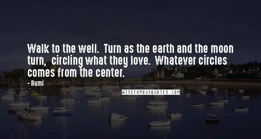 Rumi Quotes: Walk to the well.  Turn as the earth and the moon turn,  circling what they love.  Whatever circles comes from the center.