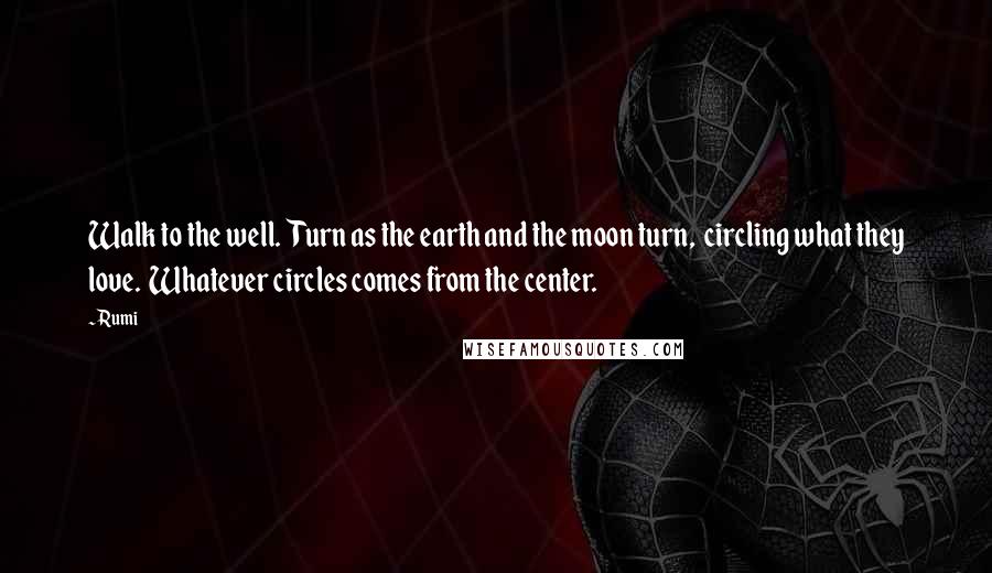 Rumi Quotes: Walk to the well.  Turn as the earth and the moon turn,  circling what they love.  Whatever circles comes from the center.