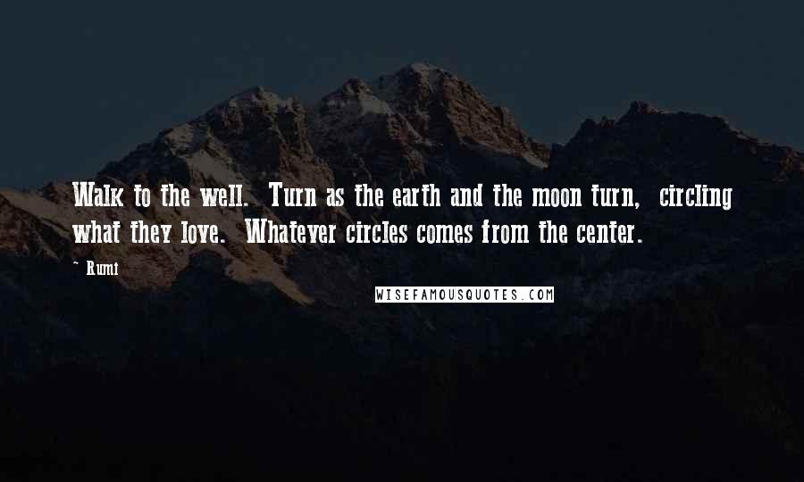 Rumi Quotes: Walk to the well.  Turn as the earth and the moon turn,  circling what they love.  Whatever circles comes from the center.