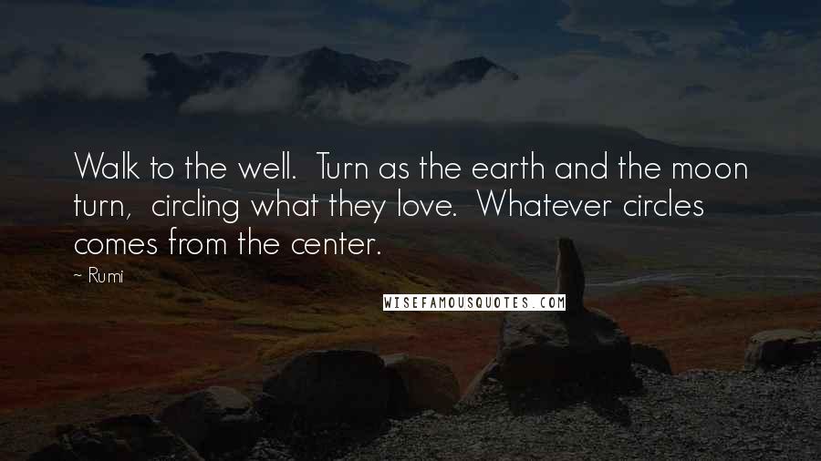 Rumi Quotes: Walk to the well.  Turn as the earth and the moon turn,  circling what they love.  Whatever circles comes from the center.