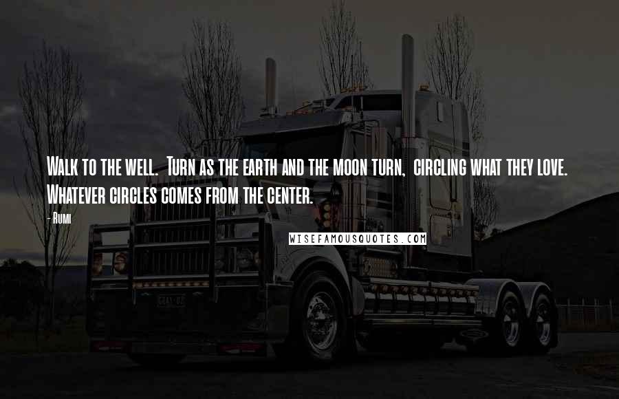 Rumi Quotes: Walk to the well.  Turn as the earth and the moon turn,  circling what they love.  Whatever circles comes from the center.
